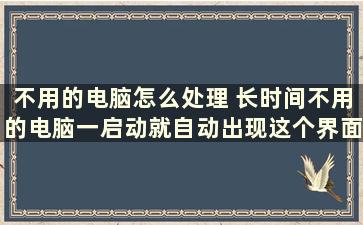 不用的电脑怎么处理 长时间不用的电脑一启动就自动出现这个界面是什么原因